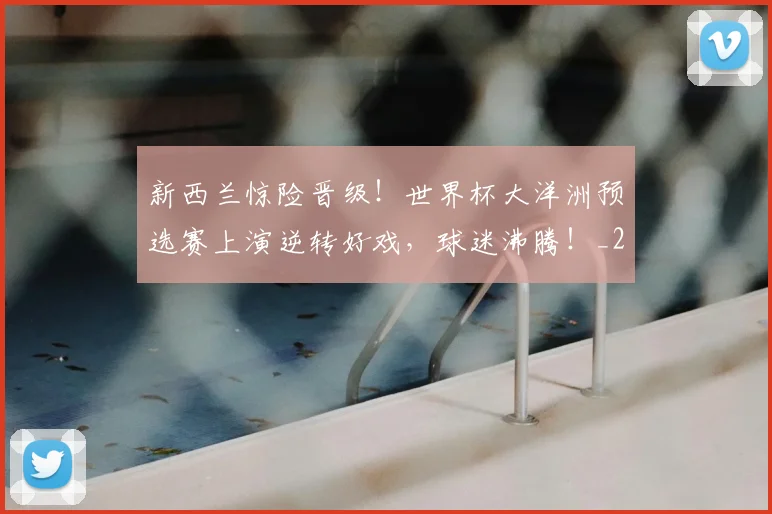 新西兰惊险晋级！世界杯大洋洲预选赛上演逆转好戏，球迷沸腾！_20260707021023_20260801175741