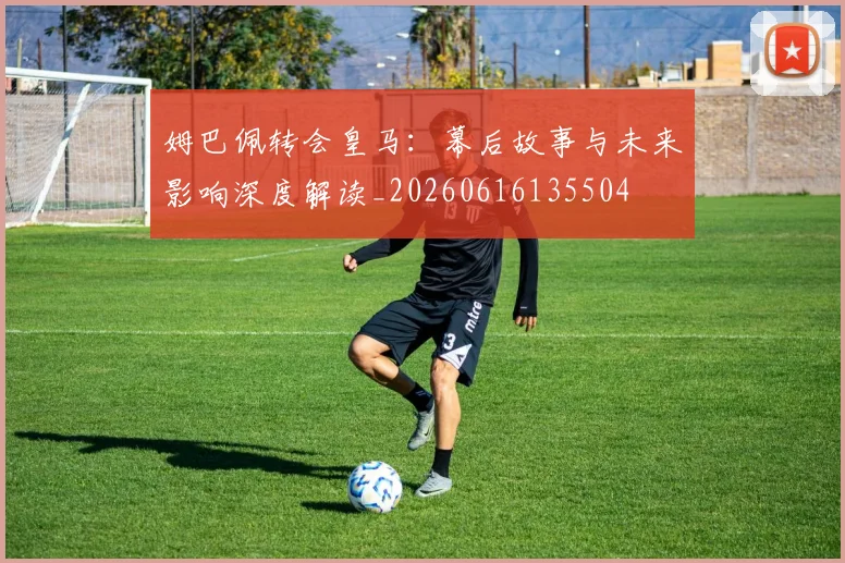 姆巴佩转会皇马：幕后故事与未来影响深度解读_20260616135504