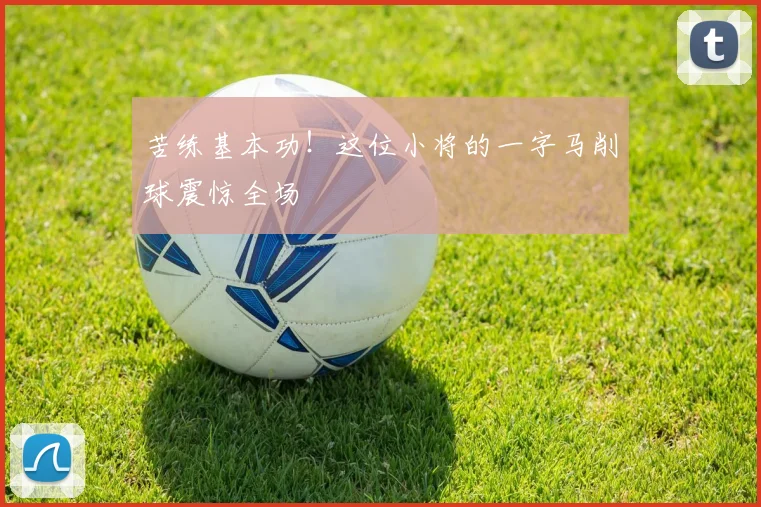 苦练基本功！这位小将的一字马削球震惊全场
