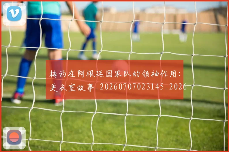 梅西在阿根廷国家队的领袖作用：更衣室故事_20260707023145_20260731181025