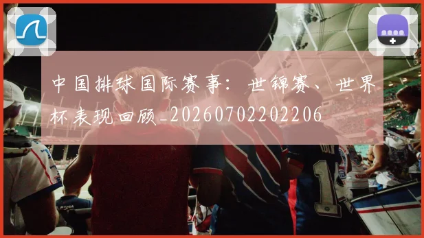 中国排球国际赛事：世锦赛、世界杯表现回顾_20260702202206