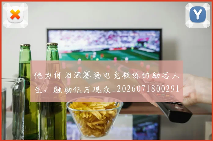 他为何泪洒赛场电竞教练的励志人生，触动亿万观众_20260718002915