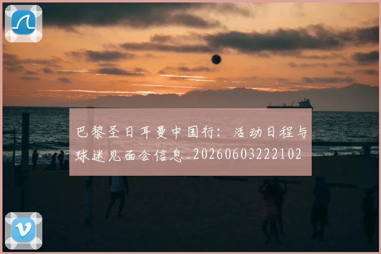 巴黎圣日耳曼中国行：活动日程与球迷见面会信息_20260603222102