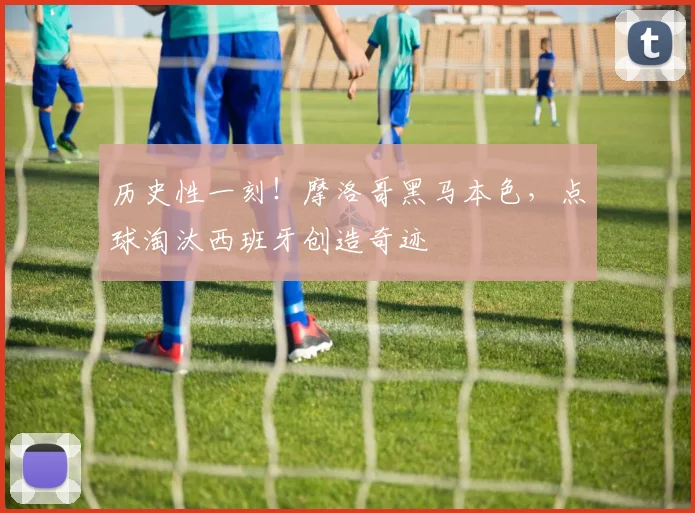 历史性一刻！摩洛哥黑马本色，点球淘汰西班牙创造奇迹