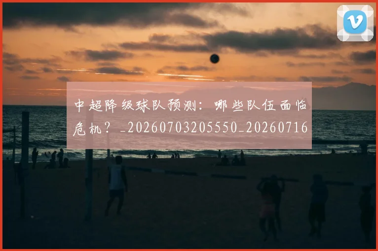 中超降级球队预测：哪些队伍面临危机？_20260703205550_20260716191322