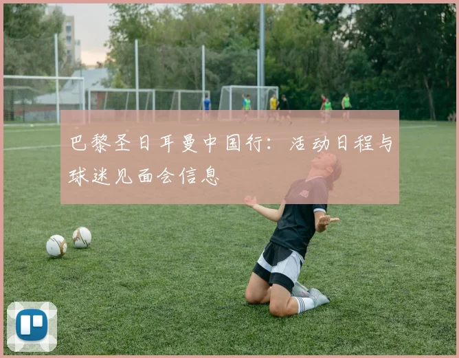 巴黎圣日耳曼中国行：活动日程与球迷见面会信息