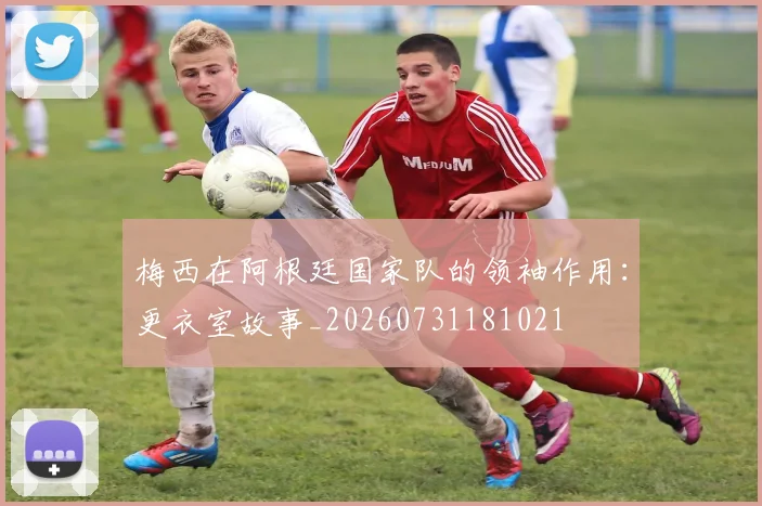 梅西在阿根廷国家队的领袖作用：更衣室故事_20260731181021