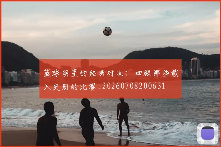 篮球明星的经典对决：回顾那些载入史册的比赛_20260708200631