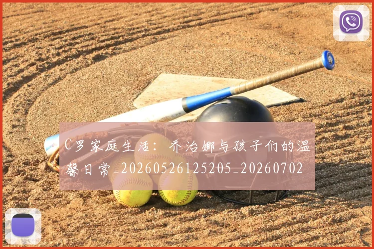 C罗家庭生活：乔治娜与孩子们的温馨日常_20260526125205_20260702164534