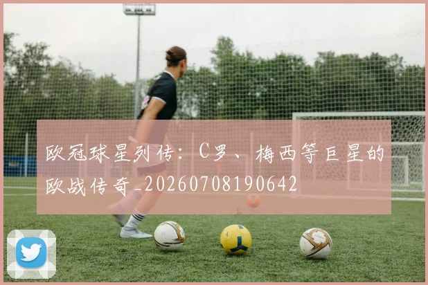 欧冠球星列传：C罗、梅西等巨星的欧战传奇_20260708190642