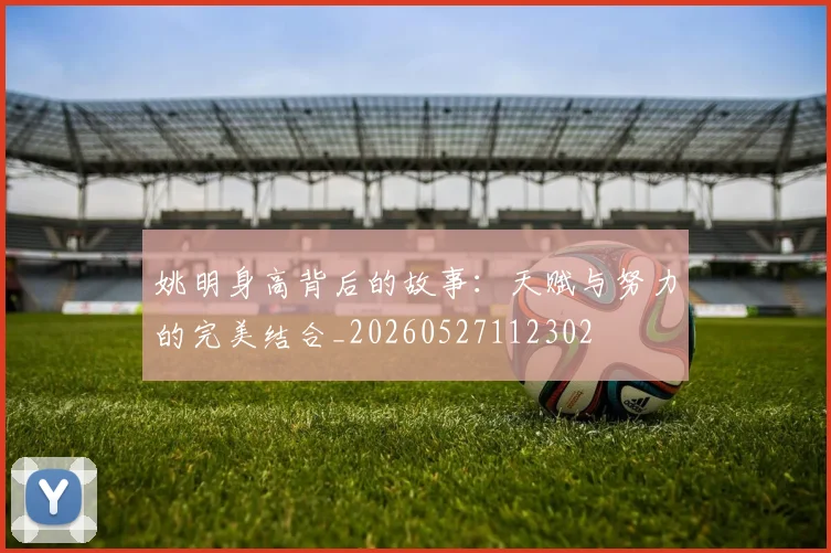 姚明身高背后的故事:天赋与努力的完美结合_20260527112302