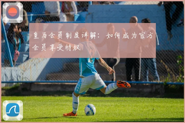 皇马会员制度详解：如何成为官方会员享受特权