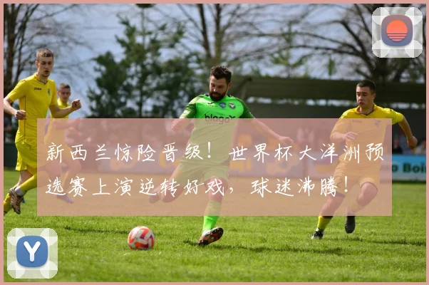 新西兰惊险晋级！世界杯大洋洲预选赛上演逆转好戏，球迷沸腾！