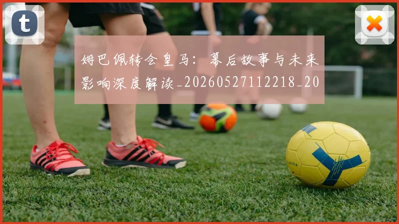 姆巴佩转会皇马：幕后故事与未来影响深度解读_20260527112218_20260720190848