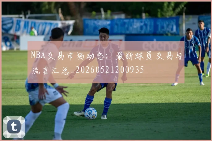 NBA交易市场动态：最新球员交易与流言汇总_20260521200935