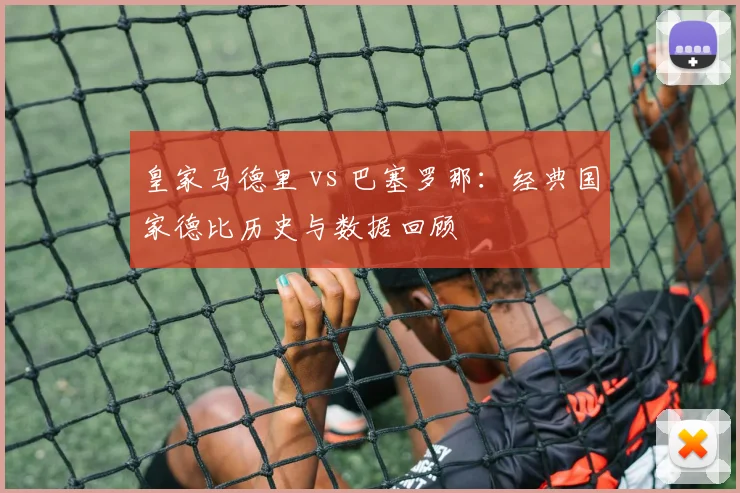 皇家马德里 vs 巴塞罗那:经典国家德比历史与数据回顾