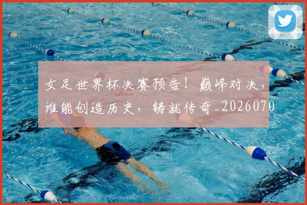 女足世界杯决赛预告！巅峰对决，谁能创造历史，铸就传奇_20260703230134_20260719173105