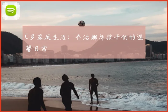 C罗家庭生活:乔治娜与孩子们的温馨日常