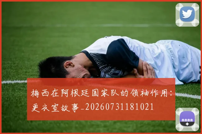 梅西在阿根廷国家队的领袖作用:更衣室故事_20260731181021