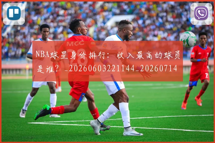 NBA球星身价排行：收入最高的球员是谁？_20260603221144_20260714213923