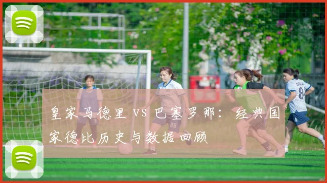 皇家马德里 vs 巴塞罗那：经典国家德比历史与数据回顾