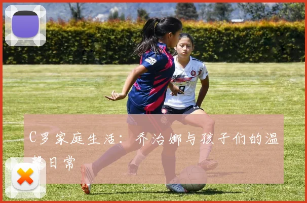 C罗家庭生活：乔治娜与孩子们的温馨日常