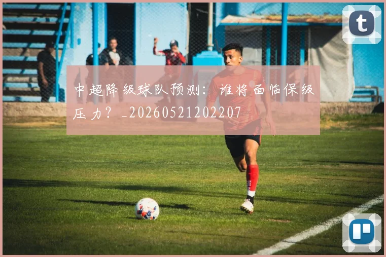 中超降级球队预测：谁将面临保级压力？_20260521202207