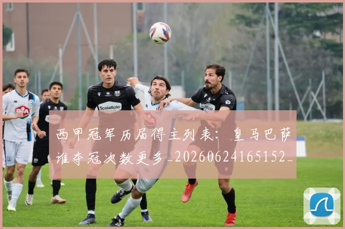 西甲冠军历届得主列表：皇马巴萨谁夺冠次数更多_20260624165152_20260710012059