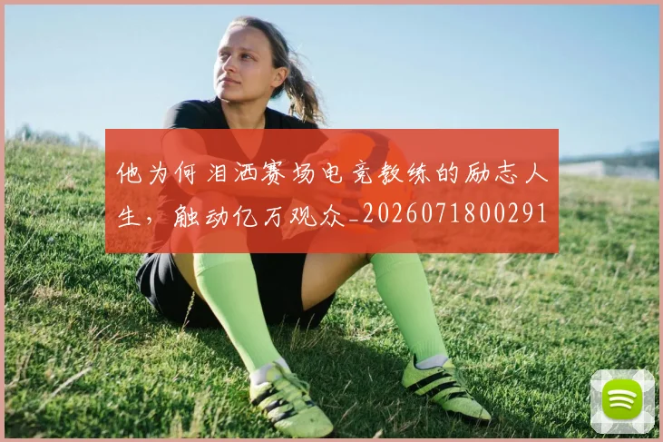 他为何泪洒赛场电竞教练的励志人生,触动亿万观众_20260718002915