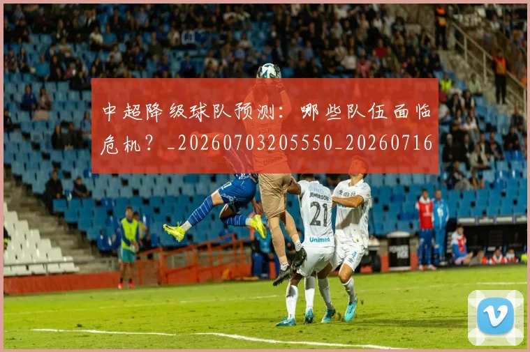 中超降级球队预测：哪些队伍面临危机？_20260703205550_20260716191322