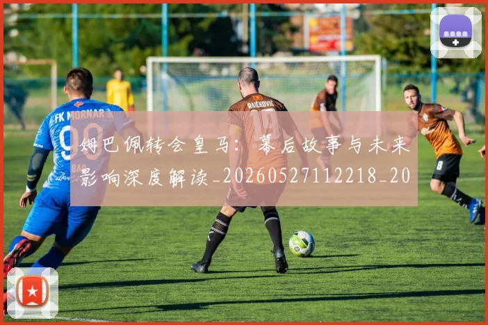 姆巴佩转会皇马：幕后故事与未来影响深度解读_20260527112218_20260720190848